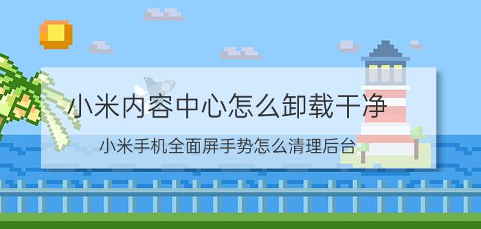 小米内容中心怎么卸载干净 小米手机全面屏手势怎么清理后台？